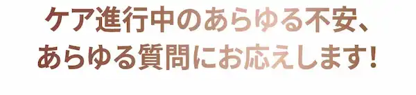 ケア進行中のあらゆる不安、あらゆる質問にお応えします！